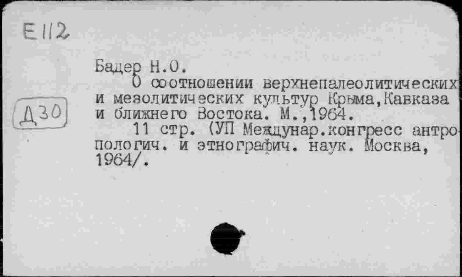 ﻿ЄІІ2.
S
Бадер H.O.
О соотношении верхнепалеолитических и мезолитических культур Крнма,Кавказа и ближнего Востока. М/,1964.
И стр. (УП Меящунар.конгресс антро пологич. и этногратЬич. наук. Москва, 1964/.